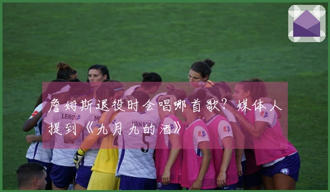 詹姆斯退役时会唱哪首歌？媒体人提到《九月九的酒》