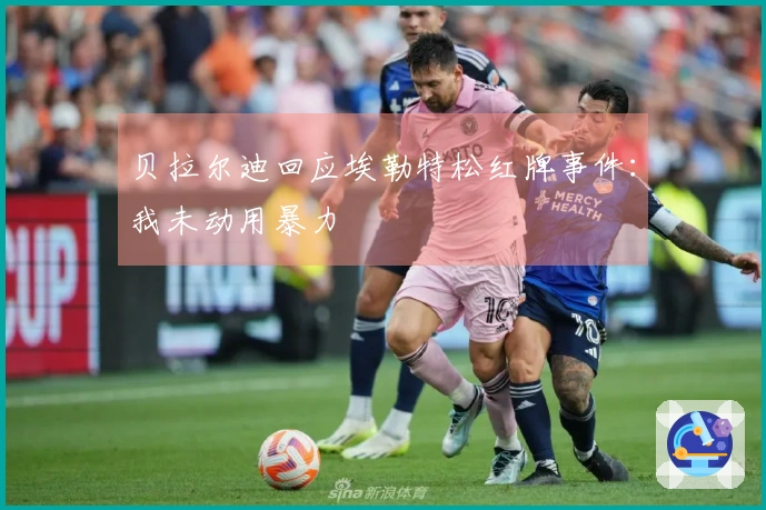 贝拉尔迪回应埃勒特松红牌事件：我未动用暴力
