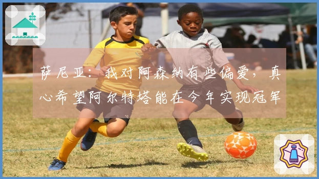萨尼亚：我对阿森纳有些偏爱，真心希望阿尔特塔能在今年实现冠军梦想