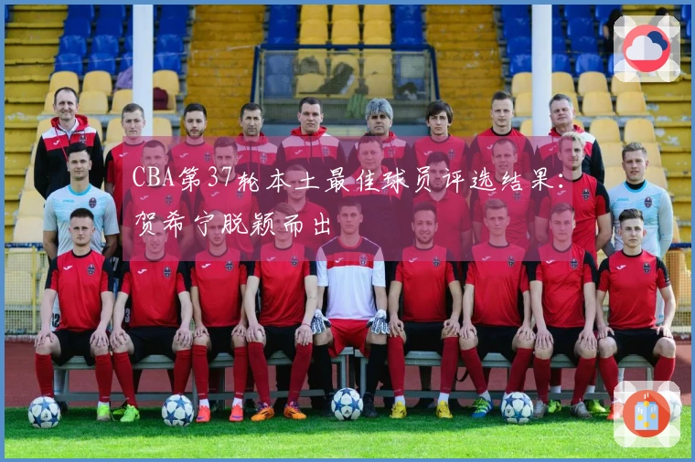 CBA第37轮本土最佳球员评选结果：贺希宁脱颖而出