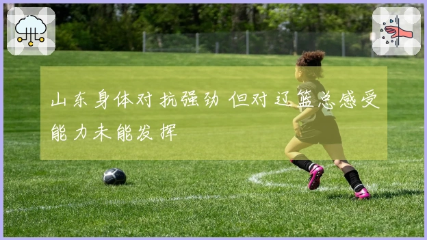 山东身体对抗强劲 但对辽篮总感受能力未能发挥