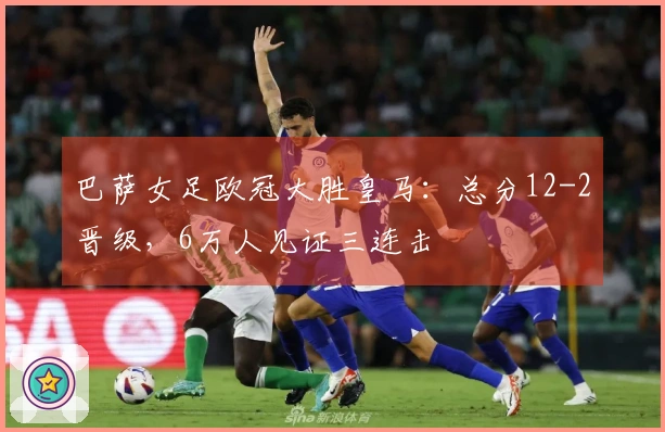 巴萨女足欧冠大胜皇马：总分12-2晋级，6万人见证三连击