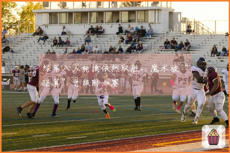 绿军八人轮换依然取胜，魔术被“暗算”晋级附加赛