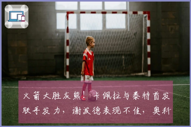 火箭大胜灰熊！卡佩拉与泰特首发联手发力，谢泼德表现不佳，奥科吉状态低迷