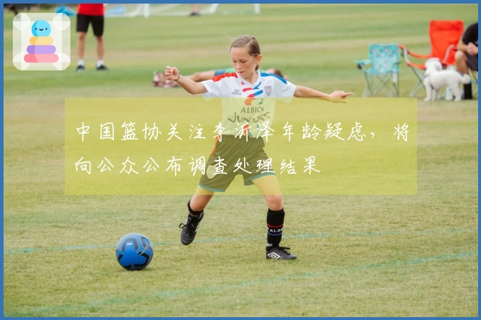 中国篮协关注李沂泽年龄疑虑，将向公众公布调查处理结果