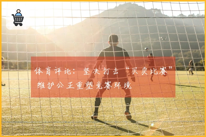 体育评论：坚决打击“买卖比赛” 维护公正重塑竞赛环境