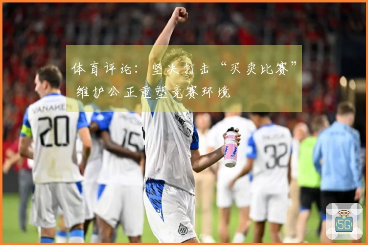 体育评论：坚决打击“买卖比赛” 维护公正重塑竞赛环境