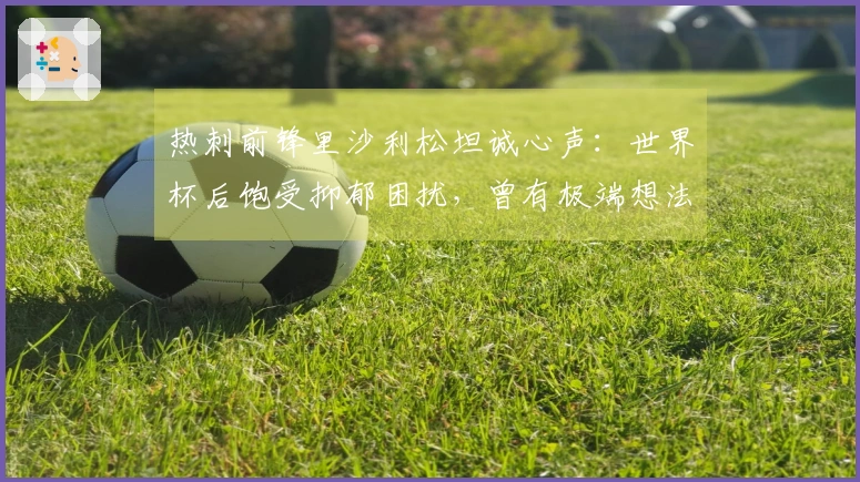 热刺前锋里沙利松坦诚心声：世界杯后饱受抑郁困扰，曾有极端想法