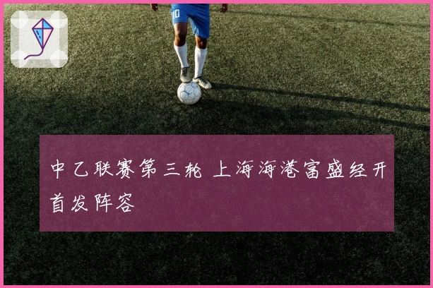 中乙联赛第三轮 上海海港富盛经开首发阵容