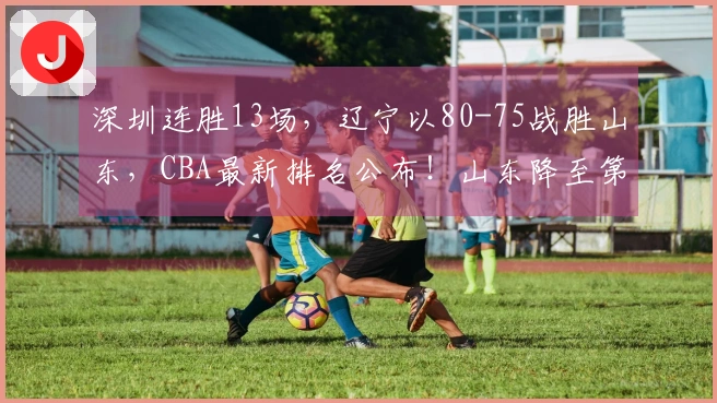深圳连胜13场，辽宁以80-75战胜山东，CBA最新排名公布！山东降至第8位