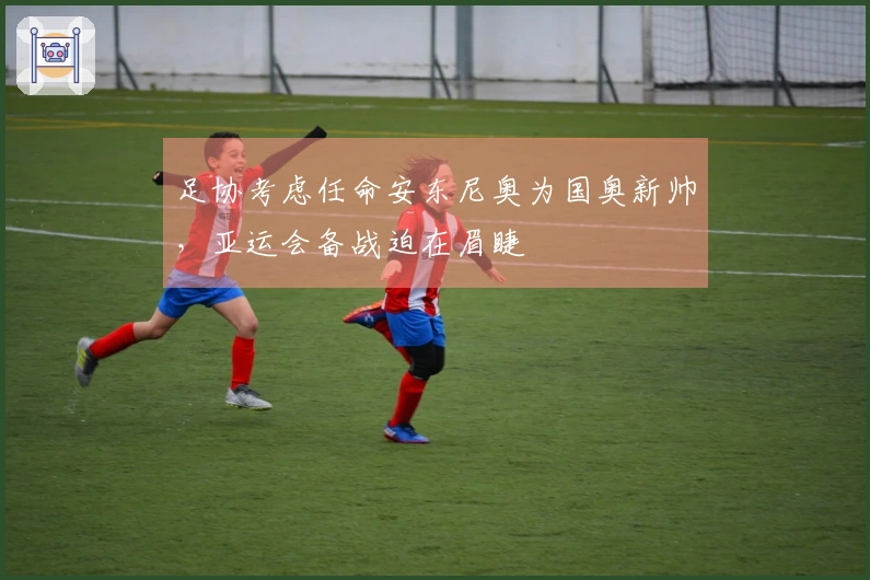 足协考虑任命安东尼奥为国奥新帅，亚运会备战迫在眉睫