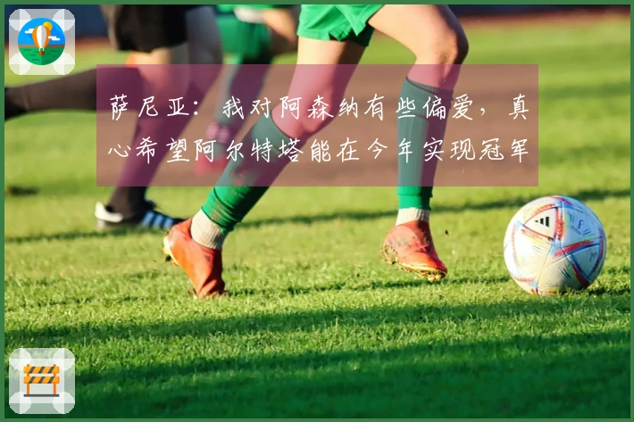 萨尼亚：我对阿森纳有些偏爱，真心希望阿尔特塔能在今年实现冠军梦想