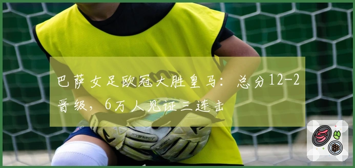 巴萨女足欧冠大胜皇马：总分12-2晋级，6万人见证三连击