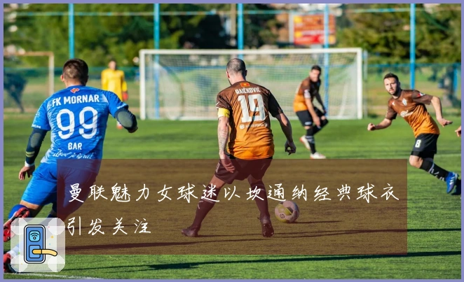 曼联魅力女球迷以坎通纳经典球衣引发关注
