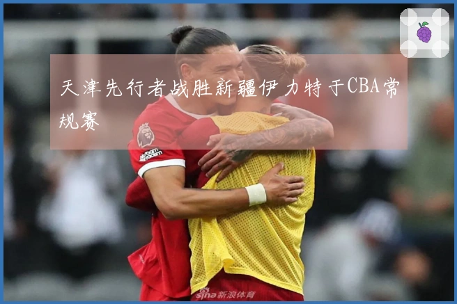 天津先行者战胜新疆伊力特于CBA常规赛